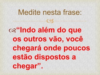 
“Indo além do que
os outros vão, você
chegará onde poucos
estão dispostos a
chegar”.
Medite nesta frase:
 