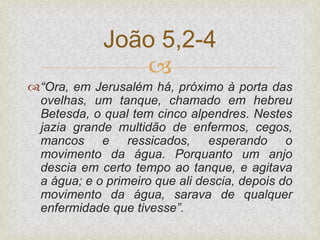
“Ora, em Jerusalém há, próximo à porta das
ovelhas, um tanque, chamado em hebreu
Betesda, o qual tem cinco alpendres. Nestes
jazia grande multidão de enfermos, cegos,
mancos e ressicados, esperando o
movimento da água. Porquanto um anjo
descia em certo tempo ao tanque, e agitava
a água; e o primeiro que ali descia, depois do
movimento da água, sarava de qualquer
enfermidade que tivesse”.
João 5,2-4
 