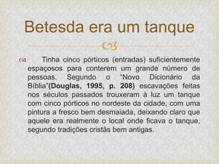 
 Tinha cinco pórticos (entradas) suficientemente
espaçosos para conterem um grande número de
pessoas. Segundo o “Novo Dicionário da
Bíblia”(Douglas, 1995, p. 208) escavações feitas
nos séculos passados trouxeram à luz um tanque
com cinco pórticos no nordeste da cidade, com uma
pintura a fresco bem desmaiada, deixando claro que
aquele era realmente o local onde ficava o tanque,
segundo tradições cristãs bem antigas.
Betesda era um tanque
 