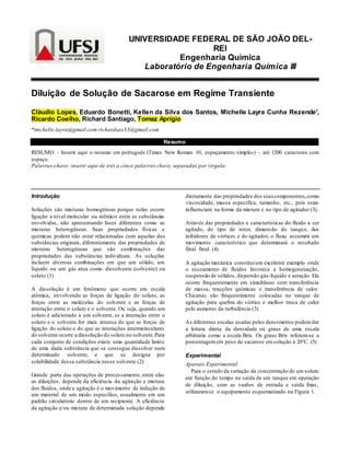 UNIVERSIDADE FEDERAL DE SÃO JOÃO DEL-
REI
Engenharia Química
Laboratório de Engenharia Química III
Diluição de Solução de Sacarose em Regime Transiente
Cláudio Lopes, Eduardo Bonetti, Kellen da Silva dos Santos, Michelle Layra Cunha Rezende1
,
Ricardo Coelho, Richard Santiago, Tomaz Aprígio
*michelle.layra@gmail.com richardsax33@gmail.com
Resumo
RESUMO - Inserir aqui o resumo em português (Times New Roman 10, espaçamento simples) – até 1200 caracteres com
espaço.
Palavras-chave: inserir aqui de três a cinco palavras chave, separadas por vírgula.
Introdução
Soluções são misturas homogêneas porque nelas ocorre
ligação a nível molecular ou atômico entre as substâncias
envolvidas, não apresentando fases diferentes como as
misturas heterogêneas. Suas propriedades físicas e
químicas podem não estar relacionadas com aquelas das
substâncias originais, diferentemente das propriedades de
misturas heterogêneas que são combinações das
propriedades das substâncias individuais. As soluções
incluem diversas combinações em que um sólido, um
líquido ou um gás atua como dissolvente (solvente) ou
soluto (1)
A dissolução é um fenômeno que ocorre em escala
atômica, envolvendo as forças de ligação do soluto, as
forças entre as moléculas do solvente e as forças de
interação entre o soluto e o solvente. Ou seja, quando um
soluto é adicionado a um solvente, se a interação entre o
soluto e o solvente for mais intensa do que as forças de
ligação do soluto e do que as interações intermoleculares
do solvente ocorre a dissolução do soluto no solvente.Para
cada conjunto de condições existe uma quantidade limite
de uma dada substância que se consegue dissolver num
determinado solvente, e que se designa por
solubilidade dessa substância nesse solvente (2).
Grande parte das operações de processamento, entre elas
as diluições, depende da eficiência da agitação e mistura
dos fluidos, onde a agitação é o movimento de indução de
um material de um modo específico, usualmente em um
padrão circulatório dentro de um recipiente. A eficiência
da agitação e/ou mistura de determinada solução depende
diretamente das propriedades dos seus componentes,como
viscosidade, massa específica, tamanho, etc., pois estas
influenciam na forma da mistura e no tipo de agitador (3).
Através das propriedades e características do fluido a ser
agitado, do tipo de rotor, dimensão do tanque, dos
inibidores de vórtices e do agitador, o fluxo assumirá um
movimento característico que determinará o resultado
final. final. (4).
A agitação mecânica constituium excelente exemplo onde
o escoamento de fluidos favorece a homogeneização,
suspensão de sólidos, dispersão gás-líquido e aeração. Ela
ocorre frequentemente em simultâneo com transferência
de massa, reacções químicas e transferência de calor.
Chicanas são frequentimente colocadas no tanque de
agitação para quebra do vórtice e melhor troca de calor
pelo aumento da turbulência (3).
As diferentes escalas usadas pelos densímetros podemdar
a leitura direta da densidade ou graus de uma escala
arbitraria como a escala Brix. Os graus Brix referem-se a
porcentagem em peso de sacarose emsolução à 20°C. (5)
Experimental
Aparato Experimental.
Para o estudo da variação da concentração de um soluto
em função do tempo na saída de um tanque em operação
de diluição, com as vazões de entrada e saída fixas,
utilizaram-se o equipamento esquematizado na Figura 1.
 