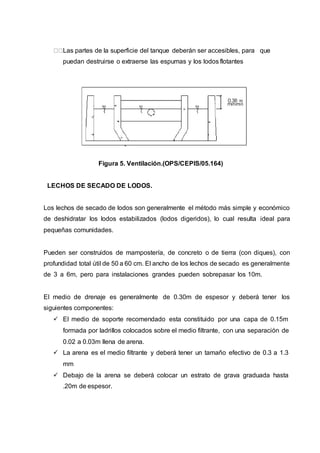 Las partes de la superficie del tanque deberán ser accesibles, para que
puedan destruirse o extraerse las espumas y los lodos flotantes
Figura 5. Ventilación.(OPS/CEPIS/05.164)
LECHOS DE SECADO DE LODOS.
Los lechos de secado de lodos son generalmente el método más simple y económico
de deshidratar los lodos estabilizados (lodos digeridos), lo cual resulta ideal para
pequeñas comunidades.
Pueden ser construidos de mampostería, de concreto o de tierra (con diques), con
profundidad total útil de 50 a 60 cm. El ancho de los lechos de secado es generalmente
de 3 a 6m, pero para instalaciones grandes pueden sobrepasar los 10m.
El medio de drenaje es generalmente de 0.30m de espesor y deberá tener los
siguientes componentes:
 El medio de soporte recomendado esta constituido por una capa de 0.15m
formada por ladrillos colocados sobre el medio filtrante, con una separación de
0.02 a 0.03m llena de arena.
 La arena es el medio filtrante y deberá tener un tamaño efectivo de 0.3 a 1.3
mm
 Debajo de la arena se deberá colocar un estrato de grava graduada hasta
.20m de espesor.
 