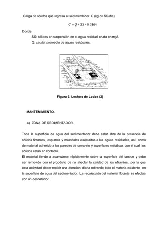 Carga de sólidos que ingresa al sedimentador C (kg de SS/día).
Donde:
SS: sólidos en suspensión en el agua residual cruda en mg/l.
Q: caudal promedio de aguas residuales.
Figura 6. Lechos de Lodos (2)
MANTENIMIENTO.
a) ZONA DE SEDIMENTADOR.
Toda la superficie de agua del sedimentador debe estar libre de la presencia de
sólidos flotantes, espumas y materiales asociados a las aguas residuales, así como
de material adherido a las paredes de concreto y superficies metálicas con el cual los
sólidos están en contacto.
El material tiende a acumularse rápidamente sobre la superficie del tanque y debe
ser removido con el propósito de no afectar la calidad de los efluentes, por lo que
ésta actividad deber recibir una atención diaria retirando todo el materia existente en
la superficie de agua del sedimentador. La recolección del material flotante se efectúa
con un desnatador.
 