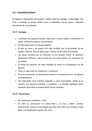 2.2. CONSIDERACIONES:
El ingeniero responsable del proyecto, deberá tener las ventajas y desventajas que
tiene al emplear el tanque Imhoff para el tratamiento de las aguas residuales
domésticas de una población.
2.2.1. Ventajas.
 Contribuye a la digestión del lodo, mejor que un tanque séptico, produciendo un
líquido residual de mejores características.
 No descargan lodo en el líquido efluente.
 El lodo se seca y se evacua con más facilidad que el procedente de los
tanques sépticos, esto se debe a que contiene de 90 a 95% de humedad.
 Las aguas servidas que se introducen en los tanques imhoff, no necesitan
tratamiento preliminar, salvo el paso por una criba gruesa y la separación de
las arenas.
 El tiempo de retención de estas unidades es menor en comparación con las
lagunas.
 Tiene un bajo costo de construcción y operación.
 Para su construcción se necesita poco terreno en comparación con las lagunas
de estabilización.
 Son adecuados para ciudades pequeñas y para comunidades donde no se
necesite una atención constante y cuidadosa, y el efluente satisfaga ciertos
requisitos para evitar la contaminación de las corrientes
2.2.2. Desventajas.
 Son estructuras profundas. (> 6m).
 Es difícil su construcción en arena fluida o en roca y deben tomarse
precauciones cuando el nivel freático sea alto, para evitar que el tanque pueda
flotar o ser desplazado cuando este vacío.
 