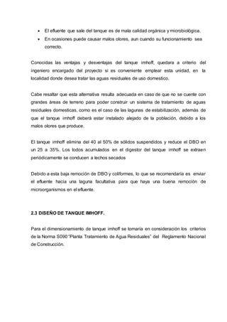  El efluente que sale del tanque es de mala calidad orgánica y microbiológica.
 En ocasiones puede causar malos olores, aun cuando su funcionamiento sea
correcto.
Conocidas las ventajas y desventajas del tanque imhoff, quedara a criterio del
ingeniero encargado del proyecto si es conveniente emplear esta unidad, en la
localidad donde desea tratar las aguas residuales de uso domestico.
Cabe resaltar que esta alternativa resulta adecuada en caso de que no se cuente con
grandes áreas de terreno para poder construir un sistema de tratamiento de aguas
residuales domesticas, como es el caso de las lagunas de estabilización, además de
que el tanque imhoff deberá estar instalado alejado de la población, debido a los
malos olores que produce.
El tanque imhoff elimina del 40 al 50% de sólidos suspendidos y reduce el DBO en
un 25 a 35%. Los lodos acumulados en el digestor del tanque imhoff se extraen
periódicamente se conducen a lechos secados
Debido a esta baja remoción de DBO y coliformes, lo que se recomendaría es enviar
el efluente hacia una laguna facultativa para que haya una buena remoción de
microorganismos en el efluente.
2.3 DISEÑO DE TANQUE IMHOFF.
Para el dimensionamiento de tanque imhoff se tomaría en consideración los criterios
de la Norma S090 “Planta Tratamiento de Agua Residuales” del Reglamento Nacional
de Construcción.
 