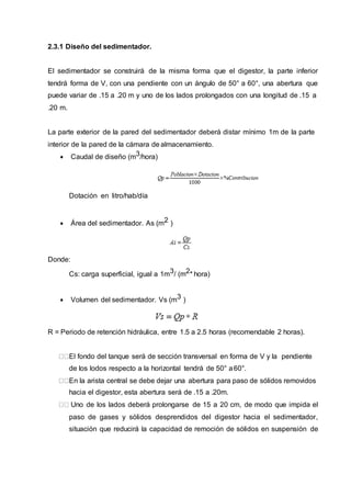 2.3.1 Diseño del sedimentador.
El sedimentador se construirá de la misma forma que el digestor, la parte inferior
tendrá forma de V, con una pendiente con un ángulo de 50° a 60°, una abertura que
puede variar de .15 a .20 m y uno de los lados prolongados con una longitud de .15 a
.20 m.
La parte exterior de la pared del sedimentador deberá distar mínimo 1m de la parte
interior de la pared de la cámara de almacenamiento.
 Caudal de diseño (m3/hora)
Dotación en litro/hab/día
 Área del sedimentador. As (m2 )
Donde:
Cs: carga superficial, igual a 1m3/ (m2* hora)
 Volumen del sedimentador. Vs (m3 )
R = Periodo de retención hidráulica, entre 1.5 a 2.5 horas (recomendable 2 horas).
El fondo del tanque será de sección transversal en forma de V y la pendiente
de los lodos respecto a la horizontal tendrá de 50° a60°.
En la arista central se debe dejar una abertura para paso de sólidos removidos
hacia el digestor, esta abertura será de .15 a .20m.
Uno de los lados deberá prolongarse de 15 a 20 cm, de modo que impida el
paso de gases y sólidos desprendidos del digestor hacia el sedimentador,
situación que reducirá la capacidad de remoción de sólidos en suspensión de
 