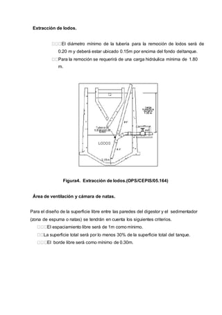 Extracción de lodos.
El diámetro mínimo de la tubería para la remoción de lodos será de
0.20 m y deberá estar ubicado 0.15m por encima del fondo deltanque.
Para la remoción se requerirá de una carga hidráulica mínima de 1.80
m.
Figura4. Extracción de lodos.(OPS/CEPIS/05.164)
Área de ventilación y cámara de natas.
Para el diseño de la superficie libre entre las paredes del digestor y el sedimentador
(zona de espuma o natas) se tendrán en cuenta los siguientes criterios.
El espaciamiento libre será de 1m como mínimo.
La superficie total será por lo menos 30% de la superficie total del tanque.
El borde libre será como mínimo de 0.30m.
 