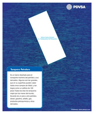 Vísitanos: www.pdvsa.com / www.pdvsalaestancia.com
Tanquero Petrolero
ÁREA PARA PEGAR
EL TANQUERO PETROLERO
Es un barco diseñado para el
transporte marítimo del petróleo y sus
derivados. Algunos son tan grandes,
que en su superficie pueden caber
hasta cinco campos de fútbol; y tan
largos como un edificio de 100
pisos.Todos los días los tanqueros
viajan por los mares del mundo,
llevando de un país a otro petróleo,
diesel, gasolina, asfalto, gas,
productos petroquímicos y otros
derivados.
Vísitanos: www.pdvsa.com
 