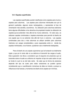 5.5.1 Zapatas superficiales

Las zapatas superficiales pueden clasificarse como zapatas para muros y
zapatas para columnas.

Las zapatas para columnas individuales son por lo

general cuadradas, algunas veces rectangulares, y representan el tipo de
cimentación más sencillo y económico. Su utilización para columnas exteriores
tiene algunas dificultades si los derechos de propiedad impiden la utilización de
zapatas que se extiendan más allá de los muros exteriores. En este caso, se
utilizaran zapatas combinadas o zapatas amarradas para permitir el diseño de
una zapata que no se extienda más allá del muro o columna. Las zapatas
combinadas para dos o más columnas se utilizan también para columnas
interiores con cargas considerables y poco espaciadas entre sí,

donde las

zapatas individuales, si se hicieran, quedarían casi o totalmente traslapadas.

Para el diseño de una zapata suponemos que la fundación es totalmente
rígida y que por lo tanto ella no se deforma al transmitir las cargas al suelo.
Esta suposición nos lleva a considerar que el esquema de presiones que se
transmite sobre el suelo es uniforme sin importar el tipo de suelo sobre el cual
se funda lo cual no es del todo cierto. Se sabe que la forma de presiones
depende del tipo de suelo pero estas variaciones se pueden ignorar
considerando que a cuantificación númericas de ellas es incierta y porque su
influencia en las fuerzas y momentos de diseño de la zapata son mínimas.

132

 