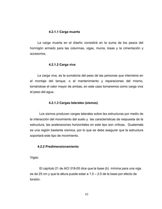 4.2.1.1 Carga muerta

La carga muerta en el diseño consistirá en la suma de los pesos del
hormigón armado para las columnas, vigas, muros, losas y la cimentación y
accesorios.

4.2.1.2 Carga viva

La carga viva, es la sumatoria del peso de las personas que interviene en
el montaje del tanque, o el mantenimiento y reparaciones del mismo,
tomándose el valor mayor de ambas, en este caso tomaremos como carga viva
el peso del agua.

4.2.1.3 Cargas laterales (sismos)

Los sismos producen cargas laterales sobre las estructuras por medio de
la interacción del movimiento del suelo y las características de respuesta de la
estructura, las aceleraciones horizontales en este tipo son críticas. Guatemala
es una región bastante sísmica, por lo que se debe asegurar que la estructura
soportará este tipo de movimiento.

4.2.2 Predimensionamiento

Vigas:

El capítulo 21 de ACI 318-05 dice que la base (b) mínima para una viga
es de 25 cm y que la altura puede estar a 1.5 – 2.5 de la base por efecto de
torsión.

43

 