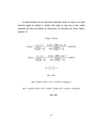 La determinación de los momentos actuantes serán en base a una losa
continua según el método 3, siendo más rígida la viga que la losa, datos
extraídos del libro de Diseño de estructuras de Concreto por Arthur Nilson,
capítulo 12.
𝐾𝑣𝑖𝑔𝑎 > 𝐾𝑙𝑜𝑠𝑎

𝐾𝑣𝑖𝑔𝑎 =

𝐾𝑙𝑜𝑠𝑎 =

𝐸𝑐 ∗ 𝑏 ∗ 𝑙
15100 ∗ 280 ∗ 25 ∗ 40
=
= 12924.78
𝐻^2
310^2
𝐻 𝐿^2 + 3
310 ∗ 40^2 + 3
𝐸𝑐 ∗ 𝑏 ∗ 𝑙
15100 ∗ 280 ∗ 100 ∗ 7
=
= 290.47
𝐻^2
310^2
𝐻 𝐿^2 + 3
310 ∗ 7^2 + 3

𝑚=

𝑎 3
= =1
𝑏 3

𝑀𝑎 = 𝑀𝑏
𝑀𝑎 = 0.045 ∗ 2572 ∗ 3.52 = 1417.8 = 1418𝑘𝑔. 𝑚
𝑀𝑎+ = 0.018 ∗ 332.4 ∗ 3.52 + 0.027 ∗ 2240 ∗ 3.52 = 814.2 = 814𝑘𝑔. 𝑚

Ma = Mb

47

 