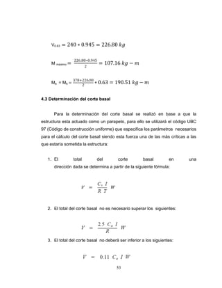 V0.63

= 240 ∗ 0.945 = 226.80 𝑘𝑔

M máximo =

Ma = Mb =

226.80∗0.945
2

= 107.16 𝑘𝑔 − 𝑚

378+226.80
∗ 0.63
2

= 190.51 𝑘𝑔 − 𝑚

4.3 Determinación del corte basal

Para la determinación del corte basal se realizó en base a que la
estructura esta actuado como un parapeto, para ello se utilizará el código UBC
97 (Código de construcción uniforme) que especifica los parámetros necesarios
para el cálculo del corte basal siendo esta fuerza una de las más críticas a las
que estaría sometida la estructura:

1. El

total

del

corte

basal

en

dirección dada se determina a partir de la siguiente fórmula:

2. El total del corte basal no es necesario superar los siguientes:

3. El total del corte basal no deberá ser inferior a los siguientes:

53

una

 
