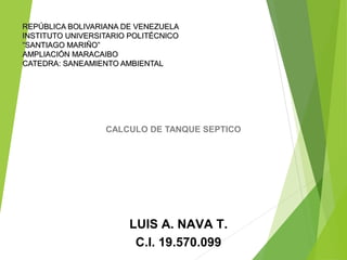REPÚBLICA BOLIVARIANA DE VENEZUELAREPÚBLICA BOLIVARIANA DE VENEZUELA
INSTITUTO UNIVERSITARIO POLITÉCNICOINSTITUTO UNIVERSITARIO POLITÉCNICO
“SANTIAGO MARIÑO”“SANTIAGO MARIÑO”
AMPLIACIÓN MARACAIBOAMPLIACIÓN MARACAIBO
CATEDRA: SANEAMIENTO AMBIENTALCATEDRA: SANEAMIENTO AMBIENTAL
CALCULO DE TANQUE SEPTICO
LUIS A. NAVA T.
C.I. 19.570.099
 
