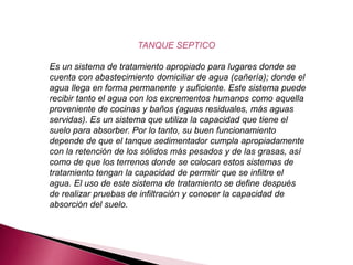 TANQUE SEPTICO
Es un sistema de tratamiento apropiado para lugares donde se
cuenta con abastecimiento domiciliar de agua (cañería); donde el
agua llega en forma permanente y suficiente. Este sistema puede
recibir tanto el agua con los excrementos humanos como aquella
proveniente de cocinas y baños (aguas residuales, más aguas
servidas). Es un sistema que utiliza la capacidad que tiene el
suelo para absorber. Por lo tanto, su buen funcionamiento
depende de que el tanque sedimentador cumpla apropiadamente
con la retención de los sólidos más pesados y de las grasas, así
como de que los terrenos donde se colocan estos sistemas de
tratamiento tengan la capacidad de permitir que se infiltre el
agua. El uso de este sistema de tratamiento se define después
de realizar pruebas de infiltración y conocer la capacidad de
absorción del suelo.
 