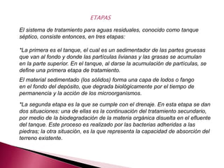 El sistema de tratamiento para aguas residuales, conocido como tanque
séptico, consiste entonces, en tres etapas:
*La primera es el tanque, el cual es un sedimentador de las partes gruesas
que van al fondo y donde las partículas livianas y las grasas se acumulan
en la parte superior. En el tanque, al darse la acumulación de partículas, se
define una primera etapa de tratamiento.
ETAPAS
El material sedimentado (los sólidos) forma una capa de lodos o fango
en el fondo del depósito, que degrada biológicamente por el tiempo de
permanencia y la acción de los microorganismos.
*La segunda etapa es la que se cumple con el drenaje. En esta etapa se dan
dos situaciones: una de ellas es la continuación del tratamiento secundario,
por medio de la biodegradación de la materia orgánica disuelta en el efluente
del tanque. Este proceso es realizado por las bacterias adheridas a las
piedras; la otra situación, es la que representa la capacidad de absorción del
terreno existente.
 