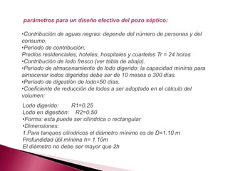 parámetros para un diseño efectivo del pozo séptico:
•Contribución de aguas negras: depende del número de personas y del
consumo.
•Período de contribución:
Predios residenciales, hoteles, hospitales y cuarteles Tr = 24 horas
•Contribución de lodo fresco (ver tabla de abajo).
•Período de almacenamiento de lodo digerido: la capacidad mínima para
almacenar lodos digeridos debe ser de 10 meses o 300 días.
•Período de digestión de lodo=50 días.
•Coeficiente de reducción de lodos a ser adoptado en el cálculo del
volumen:
Lodo digerido: R1=0.25
Lodo en digestión: R2=0.50
•Forma: esta puede ser cilíndrica o rectangular
•Dimensiones:
1.Para tanques cilíndricos el diámetro mínimo es de D=1.10 m
Profundidad útil mínima h= 1.10m
El diámetro no debe ser mayor que 2h
 