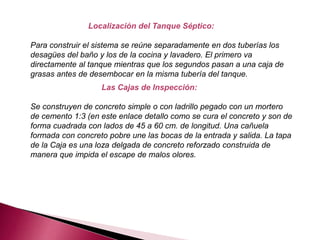 Localización del Tanque Séptico:
Para construir el sistema se reúne separadamente en dos tuberías los
desagües del baño y los de la cocina y lavadero. El primero va
directamente al tanque mientras que los segundos pasan a una caja de
grasas antes de desembocar en la misma tubería del tanque.
Las Cajas de Inspección:
Se construyen de concreto simple o con ladrillo pegado con un mortero
de cemento 1:3 (en este enlace detallo como se cura el concreto y son de
forma cuadrada con lados de 45 a 60 cm. de longitud. Una cañuela
formada con concreto pobre une las bocas de la entrada y salida. La tapa
de la Caja es una loza delgada de concreto reforzado construida de
manera que impida el escape de malos olores.
 