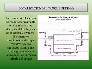 LOCALIZACIONDEL TANQUE SEPTICO
Para construir el sistema
se reúne separadamente
en dos tuberías los
desagües del baño y los
de la cocina y lavadero.
El primero va
directamente al tanque
mientras que los
segundos pasan a una
caja de grasas antes de
desembocar en la misma
tubería del tanque
 
