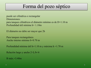 Forma del pozo séptico
puede ser cilíndrica o rectangular
Dimensiones:
para tanques cilíndricos el diámetro mínimo es de D=1.10 m
Profundidad útil mínima h= 1.10m
El diámetro no debe ser mayor que 2h
Para tanques rectangulares
Ancho interno mínimo b=0.70 m
Profundidad mínima útil h=1.10 m y máxima h =1.70 m
Relación largo y ancho 2<L/b<4
B máx.=3.40m
 