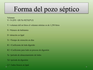 Forma del pozo séptico
Volumen
V= N (DTr +(R1Ta+R2Td)*Lf)
V =volumen útil en litros el volumen mínimo es de 1,250 litros
N =Número de habitantes
D =dotación en lppd
Tr =Tiempo de retención en días
R1 =Coeficiente de lodo digerido
R2 =Coeficiente para lodo en proceso de digestión
Ta =periodo de almacenamiento de lodos
Td =periodo de digestión
Lf = lodos frescos en lppd
 