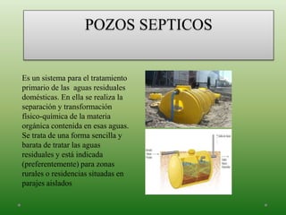 POZOS SEPTICOS
Es un sistema para el tratamiento
primario de las aguas residuales
domésticas. En ella se realiza la
separación y transformación
físico-química de la materia
orgánica contenida en esas aguas.
Se trata de una forma sencilla y
barata de tratar las aguas
residuales y está indicada
(preferentemente) para zonas
rurales o residencias situadas en
parajes aislados
 