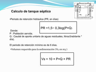 •Periodo de retención hidráulica (PR, en días)
Donde:
P : Población servida.
Q : Caudal de aporte unitario de aguas residuales, litros/(habitante *
día).
El periodo de retención mínimo es de 6 días.
PR =1,5− 0,3log(P×Q)
•Volumen requerido para la sedimentación (Vs, en m3 )
Vs = 10 × P×Q × PR
Calculo de tanque séptico
 