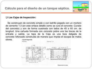 Cálculo para el diseño de un tanque séptico.
 Las Cajas de Inspección:
Se construyen de concreto simple o con ladrillo pegado con un mortero
de cemento 1:3 (en este enlace detallo como se cura el concreto: Curado
del concreto) y son de forma cuadrada con lados de 45 a 60 cm. de
longitud. Una cañuela formada con concreto pobre une las bocas de la
entrada y salida. La tapa de la Caja es una loza delgada de
concreto reforzado construida de manera que impida el escape de malos
olores.
 
