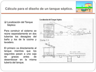 Cálculo para el diseño de un tanque séptico.
 Localización del Tanque
Séptico:
Para construir el sistema se
reúne separadamente en dos
tuberías los desagües del
baño y los de la cocina y
lavadero.
El primero va directamente al
tanque mientras que los
segundos pasan a una caja
de grasas antes de
desembocar en la misma
tubería del tanque.
 