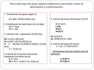 1. Contribución de aguas negras C
C = ND= 40150=6,000 L/día
2. Contribución de lodo fresco (Lf) de tabla:
Lf = 1 lppd
Tr = 1 día
3. Volumen Útil : suponiendo TD=50 días
R1 = 0.25 y R2=0.50
V= N (DTr +(R1Ta+R2Td)*Lf)
V = 40(1501+0.25365+0.5050)1=10,650
litros
V = 10.65 m3
4. Calculo de la sección transversal,
adoptando una altura útil de:
h =1.10m
At = V/h = 10.65/1.10= 9.68 m2
5. Calculo del ancho del tanque L/b=3.0
Si 2<L/b<4
L=3b
A=b*L
A=3b^2
b= (A/3)^0.5
b= (9.68/3)^0.5=1.80m
6. Calculo del largo del tanque
L = 3b = 3*1.80=5.40 m
Dimensiones del pozo séptico para 40
personas:
L=5.40 m
b=1.80 m
Para este tipo de pozo séptico debemos calcularlo como lo
demuestro a continuación:
 