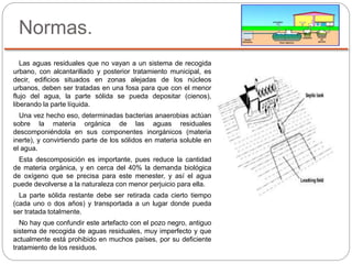 Normas.
Las aguas residuales que no vayan a un sistema de recogida
urbano, con alcantarillado y posterior tratamiento municipal, es
decir, edificios situados en zonas alejadas de los núcleos
urbanos, deben ser tratadas en una fosa para que con el menor
flujo del agua, la parte sólida se pueda depositar (cienos),
liberando la parte líquida.
Una vez hecho eso, determinadas bacterias anaerobias actúan
sobre la materia orgánica de las aguas residuales
descomponiéndola en sus componentes inorgánicos (materia
inerte), y convirtiendo parte de los sólidos en materia soluble en
el agua.
Esta descomposición es importante, pues reduce la cantidad
de materia orgánica, y en cerca del 40% la demanda biológica
de oxígeno que se precisa para este menester, y así el agua
puede devolverse a la naturaleza con menor perjuicio para ella.
La parte sólida restante debe ser retirada cada cierto tiempo
(cada uno o dos años) y transportada a un lugar donde pueda
ser tratada totalmente.
No hay que confundir este artefacto con el pozo negro, antiguo
sistema de recogida de aguas residuales, muy imperfecto y que
actualmente está prohibido en muchos países, por su deficiente
tratamiento de los residuos.
 