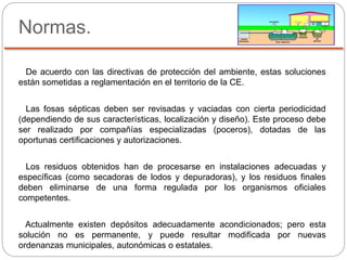 Normas.
De acuerdo con las directivas de protección del ambiente, estas soluciones
están sometidas a reglamentación en el territorio de la CE.
Las fosas sépticas deben ser revisadas y vaciadas con cierta periodicidad
(dependiendo de sus características, localización y diseño). Este proceso debe
ser realizado por compañías especializadas (poceros), dotadas de las
oportunas certificaciones y autorizaciones.
Los residuos obtenidos han de procesarse en instalaciones adecuadas y
específicas (como secadoras de lodos y depuradoras), y los residuos finales
deben eliminarse de una forma regulada por los organismos oficiales
competentes.
Actualmente existen depósitos adecuadamente acondicionados; pero esta
solución no es permanente, y puede resultar modificada por nuevas
ordenanzas municipales, autonómicas o estatales.
 
