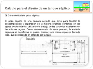 Cálculo para el diseño de un tanque séptico.
 Corte vertical del pozo séptico:
El pozo séptico es una cámara cerrada que sirve para facilitar la
descomposición y separación de la materia orgánica contenida en las
aguas de alcantarilla, utilizando el trabajo de las bacterias existentes en
las mismas aguas. Como consecuencia de este proceso, la materia
orgánica se transforma en gases, líquido y una masa negruzca llamada
lodo, que se deposita en el fondo del tanque.
 
