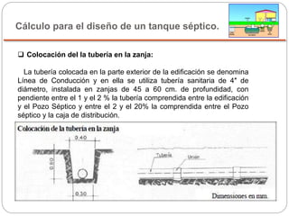 Cálculo para el diseño de un tanque séptico.
 Colocación del la tubería en la zanja:
La tubería colocada en la parte exterior de la edificación se denomina
Línea de Conducción y en ella se utiliza tubería sanitaria de 4″ de
diámetro, instalada en zanjas de 45 a 60 cm. de profundidad, con
pendiente entre el 1 y el 2 % la tubería comprendida entre la edificación
y el Pozo Séptico y entre el 2 y el 20% la comprendida entre el Pozo
séptico y la caja de distribución.
 