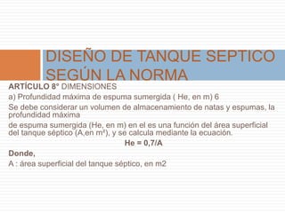 ARTÍCULO 8° DIMENSIONES
a) Profundidad máxima de espuma sumergida ( He, en m) 6
Se debe considerar un volumen de almacenamiento de natas y espumas, la
profundidad máxima
de espuma sumergida (He, en m) en el es una función del área superficial
del tanque séptico (A,en m²), y se calcula mediante la ecuación.
He = 0,7/A
Donde,
A : área superficial del tanque séptico, en m2
DISEÑO DE TANQUE SEPTICO
SEGÚN LA NORMA
 