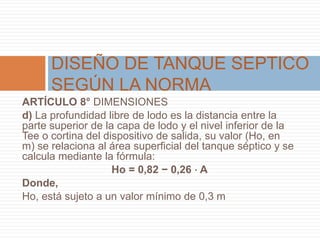 ARTÍCULO 8° DIMENSIONES
d) La profundidad libre de lodo es la distancia entre la
parte superior de la capa de lodo y el nivel inferior de la
Tee o cortina del dispositivo de salida, su valor (Ho, en
m) se relaciona al área superficial del tanque séptico y se
calcula mediante la fórmula:
Ho = 0,82 − 0,26 ⋅ A
Donde,
Ho, está sujeto a un valor mínimo de 0,3 m
DISEÑO DE TANQUE SEPTICO
SEGÚN LA NORMA
 