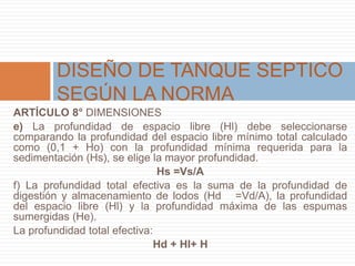 ARTÍCULO 8° DIMENSIONES
e) La profundidad de espacio libre (Hl) debe seleccionarse
comparando la profundidad del espacio libre mínimo total calculado
como (0,1 + Ho) con la profundidad mínima requerida para la
sedimentación (Hs), se elige la mayor profundidad.
Hs =Vs/A
f) La profundidad total efectiva es la suma de la profundidad de
digestión y almacenamiento de lodos (Hd =Vd/A), la profundidad
del espacio libre (Hl) y la profundidad máxima de las espumas
sumergidas (He).
La profundidad total efectiva:
Hd + Hl+ H
DISEÑO DE TANQUE SEPTICO
SEGÚN LA NORMA
 