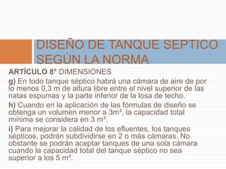 ARTÍCULO 8° DIMENSIONES
g) En todo tanque séptico habrá una cámara de aire de por
lo menos 0,3 m de altura libre entre el nivel superior de las
natas espumas y la parte inferior de la losa de techo.
h) Cuando en la aplicación de las fórmulas de diseño se
obtenga un volumen menor a 3m³, la capacidad total
mínima se considera en 3 m³.
i) Para mejorar la calidad de los efluentes, los tanques
sépticos, podrán subdividirse en 2 o más cámaras. No
obstante se podrán aceptar tanques de una sola cámara
cuando la capacidad total del tanque séptico no sea
superior a los 5 m³.
DISEÑO DE TANQUE SEPTICO
SEGÚN LA NORMA
 