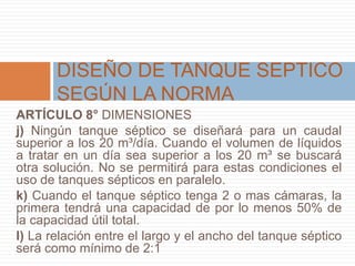 ARTÍCULO 8° DIMENSIONES
j) Ningún tanque séptico se diseñará para un caudal
superior a los 20 m³/día. Cuando el volumen de líquidos
a tratar en un día sea superior a los 20 m³ se buscará
otra solución. No se permitirá para estas condiciones el
uso de tanques sépticos en paralelo.
k) Cuando el tanque séptico tenga 2 o mas cámaras, la
primera tendrá una capacidad de por lo menos 50% de
la capacidad útil total.
l) La relación entre el largo y el ancho del tanque séptico
será como mínimo de 2:1
DISEÑO DE TANQUE SEPTICO
SEGÚN LA NORMA
 