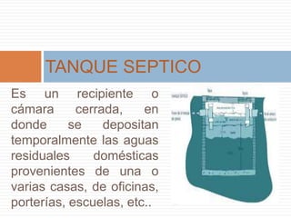 Es un recipiente o
cámara cerrada, en
donde se depositan
temporalmente las aguas
residuales domésticas
provenientes de una o
varias casas, de oficinas,
porterías, escuelas, etc..
TANQUE SEPTICO
 