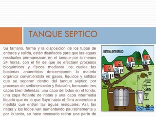 Su tamaño, forma y la disposición de los tubos de
entrada y salida, están diseñados para que las aguas
residuales permanezcan en el tanque por lo menos
24 horas, con el fin de que se efectúen procesos
bioquímicos y físicos mediante los cuales las
bacterias anaerobias descomponen la materia
orgánica convirtiéndola en gases, líquidos y sólidos
que se separan dentro del tanque séptico por
procesos de sedimentación y flotación, formando tres
capas bien definidas: una capa de lodos en el fondo,
una capa flotante de natas y una capa intermedia
líquida que es la que fluye hacia el filtro anaerobio a
medida que entran las aguas residuales. Así, las
natas y los lodos van aumentando paulatinamente y
por lo tanto, se hace necesario retirar una parte de
 
