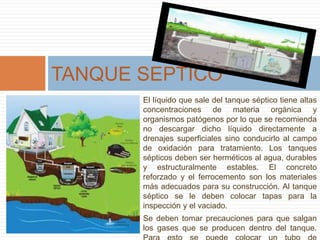 El líquido que sale del tanque séptico tiene altas
concentraciones de materia orgánica y
organismos patógenos por lo que se recomienda
no descargar dicho líquido directamente a
drenajes superficiales sino conducirlo al campo
de oxidación para tratamiento. Los tanques
sépticos deben ser herméticos al agua, durables
y estructuralmente estables. El concreto
reforzado y el ferrocemento son los materiales
más adecuados para su construcción. Al tanque
séptico se le deben colocar tapas para la
inspección y el vaciado.
Se deben tomar precauciones para que salgan
los gases que se producen dentro del tanque.
TANQUE SEPTICO
 