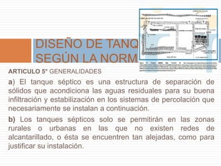 ARTICULO 5° GENERALIDADES
a) El tanque séptico es una estructura de separación de
sólidos que acondiciona las aguas residuales para su buena
infiltración y estabilización en los sistemas de percolación que
necesariamente se instalan a continuación.
b) Los tanques sépticos solo se permitirán en las zonas
rurales o urbanas en las que no existen redes de
alcantarillado, o ésta se encuentren tan alejadas, como para
justificar su instalación.
DISEÑO DE TANQUE SEPTICO
SEGÚN LA NORMA
 