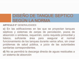 ARTICULO 5° GENERALIDADES
c) En las edificaciones en las que se proyectan tanques
sépticos y sistemas de zanjas de percolación, pozos de
absorción o similares, requerirán, como requisito primordial y
básico, suficiente área para asegurar el normal
funcionamiento de los tanques durante varios años, sin crear
problemas de salud pública, a juicio de las autoridades
sanitarias correspondientes.
d) No se permitirá la descarga directa de aguas residuales a
un sistema de absorción
DISEÑO DE TANQUE SEPTICO
SEGÚN LA NORMA
 