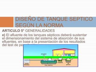 ARTICULO 5° GENERALIDADES
e) El afluente de los tanques sépticos deberá sustentar
el dimensionamiento del sistema de absorción de sus
efluentes, en base a la presentación de los resultados
del test de percolación.
DISEÑO DE TANQUE SEPTICO
SEGÚN LA NORMA
 