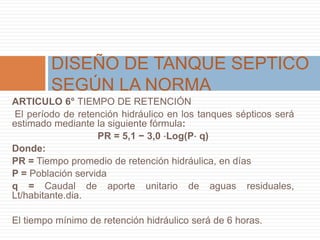 ARTICULO 6° TIEMPO DE RETENCIÓN
El período de retención hidráulico en los tanques sépticos será
estimado mediante la siguiente fórmula:
PR = 5,1 − 3,0 ⋅Log(P⋅ q)
Donde:
PR = Tiempo promedio de retención hidráulica, en días
P = Población servida
q = Caudal de aporte unitario de aguas residuales,
Lt/habitante.dia.
El tiempo mínimo de retención hidráulico será de 6 horas.
DISEÑO DE TANQUE SEPTICO
SEGÚN LA NORMA
 