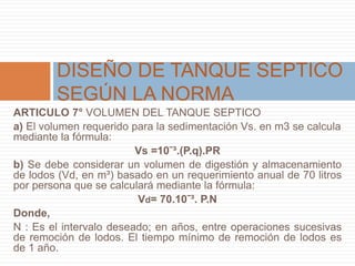 ARTICULO 7° VOLUMEN DEL TANQUE SEPTICO
a) El volumen requerido para la sedimentación Vs. en m3 se calcula
mediante la fórmula:
Vs =10ˉ³.(P.q).PR
b) Se debe considerar un volumen de digestión y almacenamiento
de lodos (Vd, en m³) basado en un requerimiento anual de 70 litros
por persona que se calculará mediante la fórmula:
Vd= 70.10ˉ³. P.N
Donde,
N : Es el intervalo deseado; en años, entre operaciones sucesivas
de remoción de lodos. El tiempo mínimo de remoción de lodos es
de 1 año.
DISEÑO DE TANQUE SEPTICO
SEGÚN LA NORMA
 
