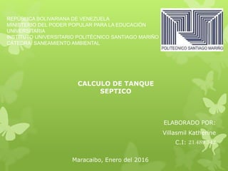 REPÚBLICA BOLIVARIANA DE VENEZUELA
MINISTERIO DEL PODER POPULAR PARA LA EDUCACIÓN
UNIVERSITARIA
INSTITUTO UNIVERSITARIO POLITÉCNICO SANTIAGO MARIÑO
CÁTEDRA: SANEAMIENTO AMBIENTAL
ELABORADO POR:
Villasmil Katherine
C.I: 21.489.542
Maracaibo, Enero del 2016
CALCULO DE TANQUE
SEPTICO
 