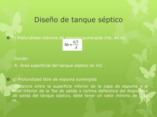 Diseño de tanque séptico
 f) Profundidad máxima de espuma sumergida (He, en m)
Donde:
A: Área superficial del tanque séptico en m2 .
 g) Profundidad libre de espuma sumergida
Distancia entre la superficie inferior de la capa de espuma y el
nivel inferior de la Tee de salida o cortina deflectora del dispositivo
de salida del tanque séptico, debe tener un valor mínimo de 0,10
m.
 