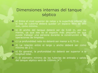 Dimensiones internas del tanque
séptico
 a) Entre el nivel superior de natas y la superficie inferior de
la losa de cubierta deberá quedar un espacio libre de 300
mm, como mínimo.
 b) El ancho del tanque deberá ser de 0,60 m, por los
menos, ya que ese es el espacio más pequeño en que
puede trabajar una persona durante la construcción o las
operaciones de limpieza.
 c) La profundidad neta no deberá ser menor a 0,75 m.
 d) La relación entre el largo y ancho deberá ser como
mínimo de 2:1.
 e) En general, la profundidad no deberá ser superior a la
longitud total.
 f) El diámetro mínimo de las tuberías de entrada y salida
del tanque séptico será de 100mm (4”).
 