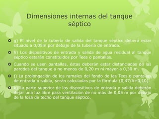 Dimensiones internas del tanque
séptico
 g) El nivel de la tubería de salida del tanque séptico deberá estar
situado a 0,05m por debajo de la tubería de entrada.
 h) Los dispositivos de entrada y salida de agua residual al tanque
séptico estarán constituidos por Tees o pantallas.
 Cuando se usen pantallas, éstas deberán estar distanciadas de las
paredes del tanque a no menos de 0,20 m ni mayor a 0,30 m.
 j) La prolongación de los ramales del fondo de las Tees o pantallas
de entrada o salida, serán calculadas por la fórmula (0,47/A+0,10).
 k) La parte superior de los dispositivos de entrada y salida deberán
dejar una luz libre para ventilación de no más de 0,05 m por debajo
de la losa de techo del tanque séptico.
 