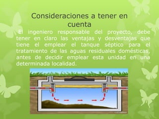 Consideraciones a tener en
cuenta
El ingeniero responsable del proyecto, debe
tener en claro las ventajas y desventajas que
tiene el emplear el tanque séptico para el
tratamiento de las aguas residuales domésticas,
antes de decidir emplear esta unidad en una
determinada localidad.
 